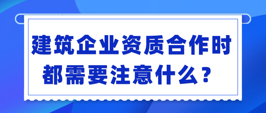 建筑企业资质合作时都需要注意什么？